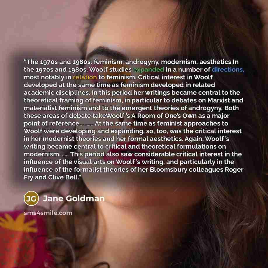 “The 1970s and 1980s: feminism, androgyny, modernism, aesthetics In the 1970s and 1980s, Woolf studies expanded in a number of directions, most notably in relation to feminism. Critical interest in Woolf developed at the same time as feminism developed in related academic disciplines. In this…” quote by Jane Goldman