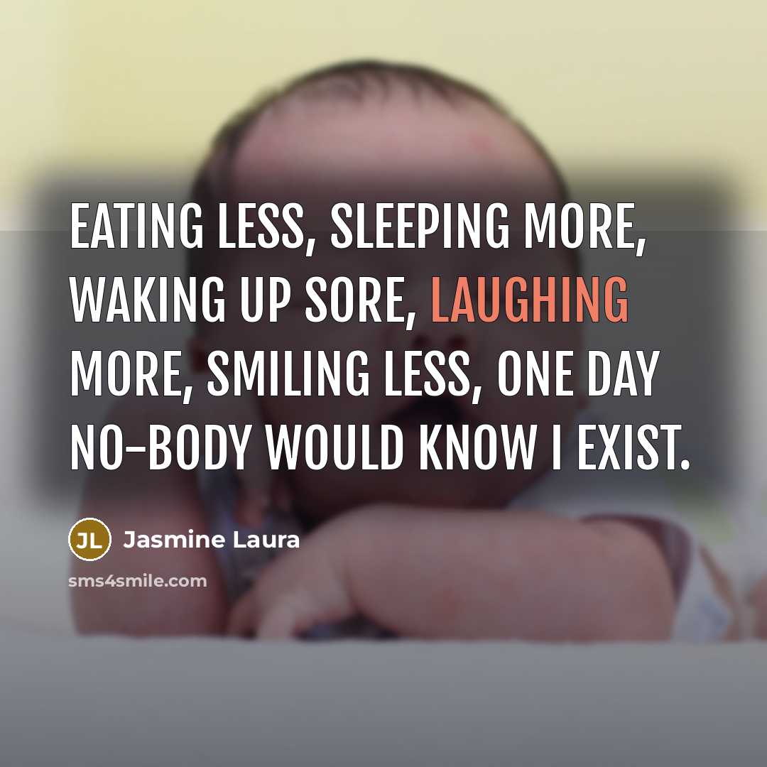 “Eating less, Sleeping more, Waking up sore, laughing more, smiling less, one day no-body would know I exist.” quote by Jasmine Laura