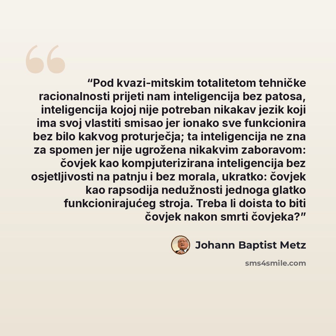 “Pod kvazi-mitskim totalitetom tehničke racionalnosti prijeti nam inteligencija bez patosa, inteligencija kojoj nije potreban nikakav jezik koji ima svoj vlastiti smisao jer ionako sve funkcionira bez bilo kakvog proturječja; ta inteligencija ne zna za spomen jer nije ugrožena nikakvim zaboravom…” quote by Johann Baptist Metz