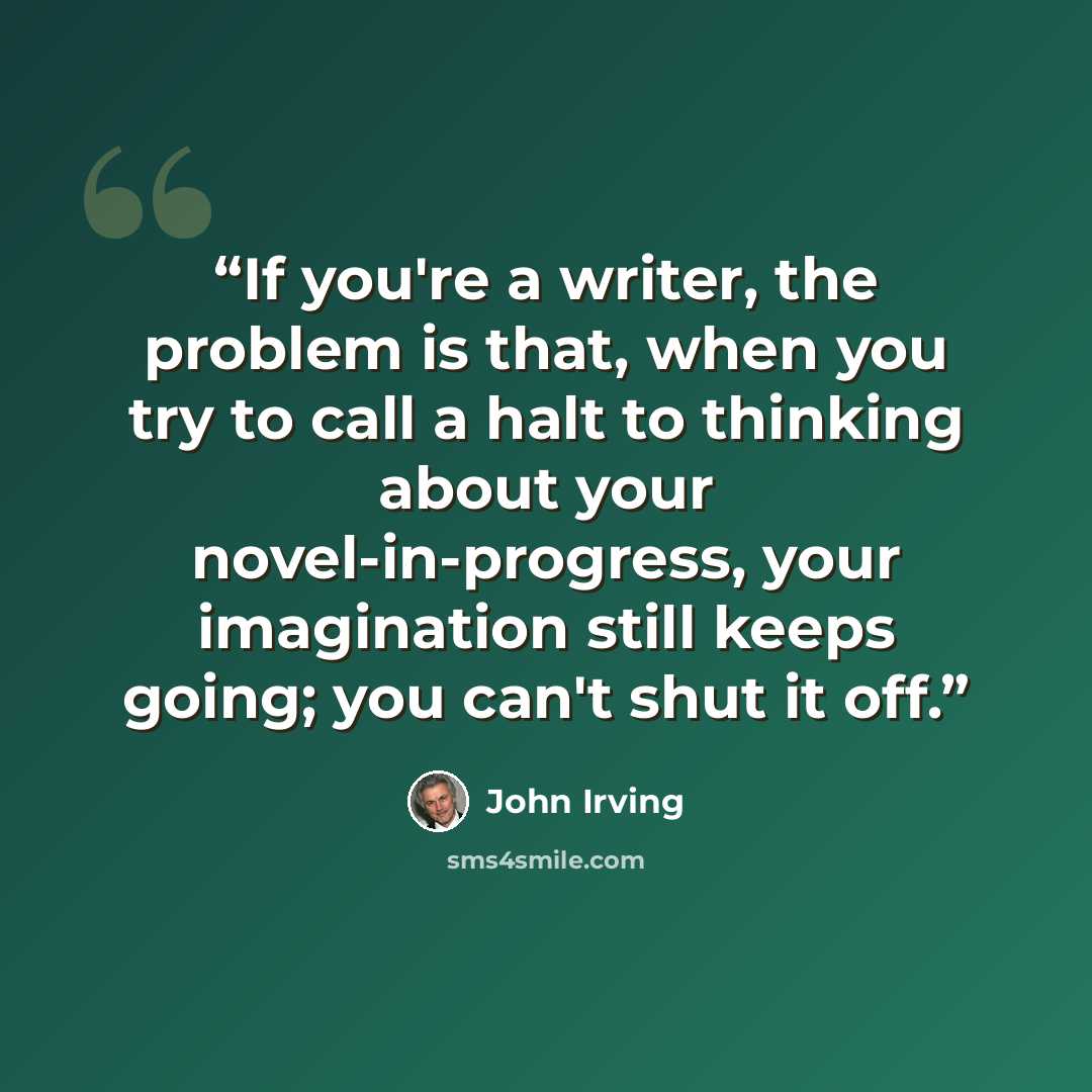 “If you're a writer, the problem is that, when you try to call a halt to thinking about your novel-in-progress, your imagination still keeps going; you can't shut it off.” quote by John Irving