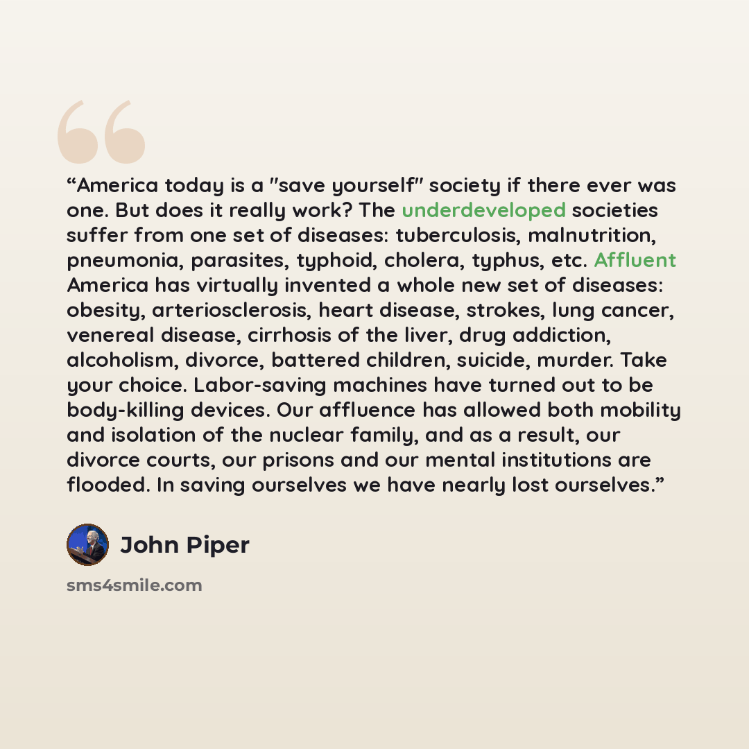 “America today is a "save yourself" society if there ever was one. But does it really work? The underdeveloped societies suffer from one set of diseases: tuberculosis, malnutrition, pneumonia, parasites, typhoid, cholera, typhus, etc. Affluent America has virtually invented a whole new set of…” quote by John Piper