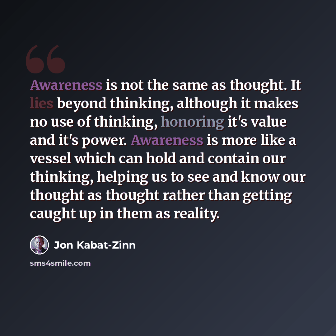 “Awareness is not the same as thought. It lies beyond thinking, although it makes no use of thinking, honoring it's value and it's power. Awareness is more like a vessel which can hold and contain our thinking, helping us to see and know our thought as thought rather than getting caught up in them…” quote by Jon Kabat-Zinn