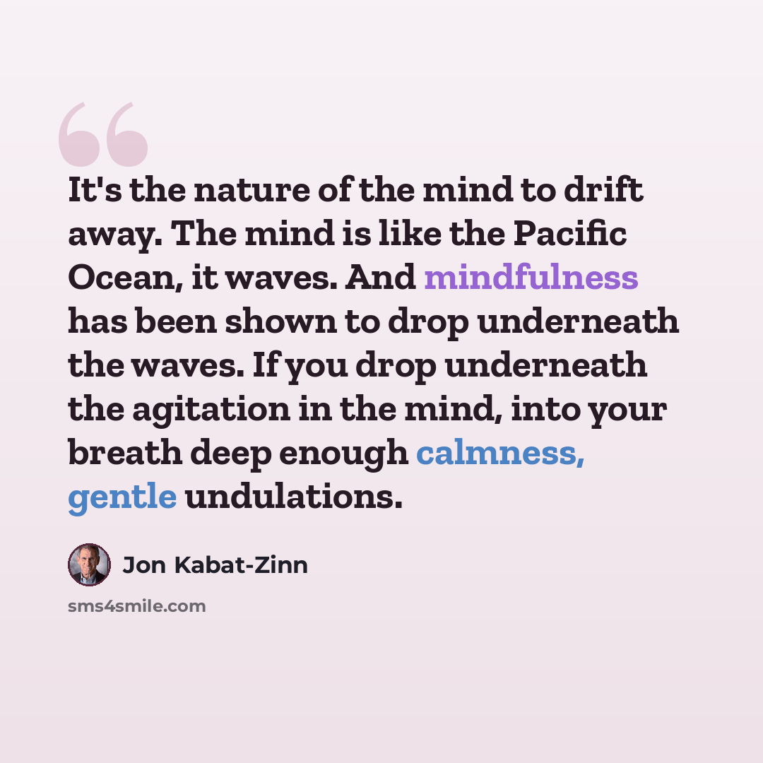“It's the nature of the mind to drift away. The mind is like the Pacific Ocean, it waves. And mindfulness has been shown to drop underneath the waves. If you drop underneath the agitation in the mind, into your breath deep enough calmness, gentle undulations.” quote by Jon Kabat-Zinn