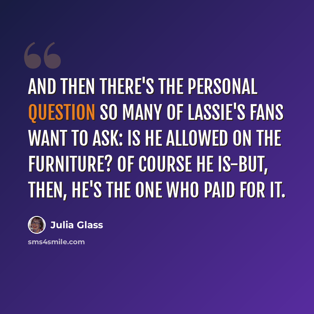 “And then there's the personal question so many of Lassie's fans want to ask: Is he allowed on the furniture? Of course he is-but, then, he's the one who paid for it.” quote by Julia Glass