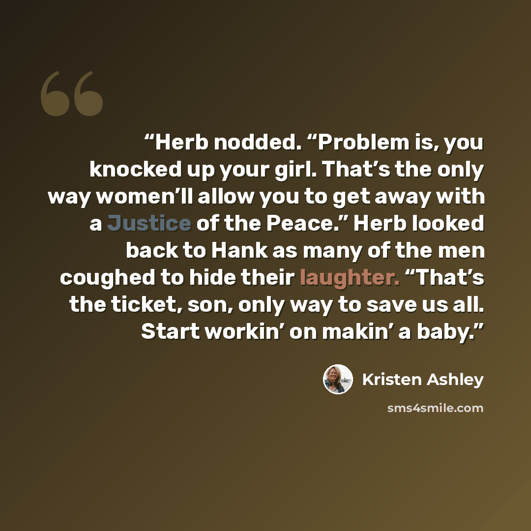 “Herb nodded. “Problem is, you knocked up your girl. That’s the only way women’ll allow you to get away with a Justice of the Peace.” Herb looked back to Hank as many of the men coughed to hide their laughter. “That’s the ticket, son, only way to save us all. Start workin’ on makin’ a baby.” quote by Kristen Ashley