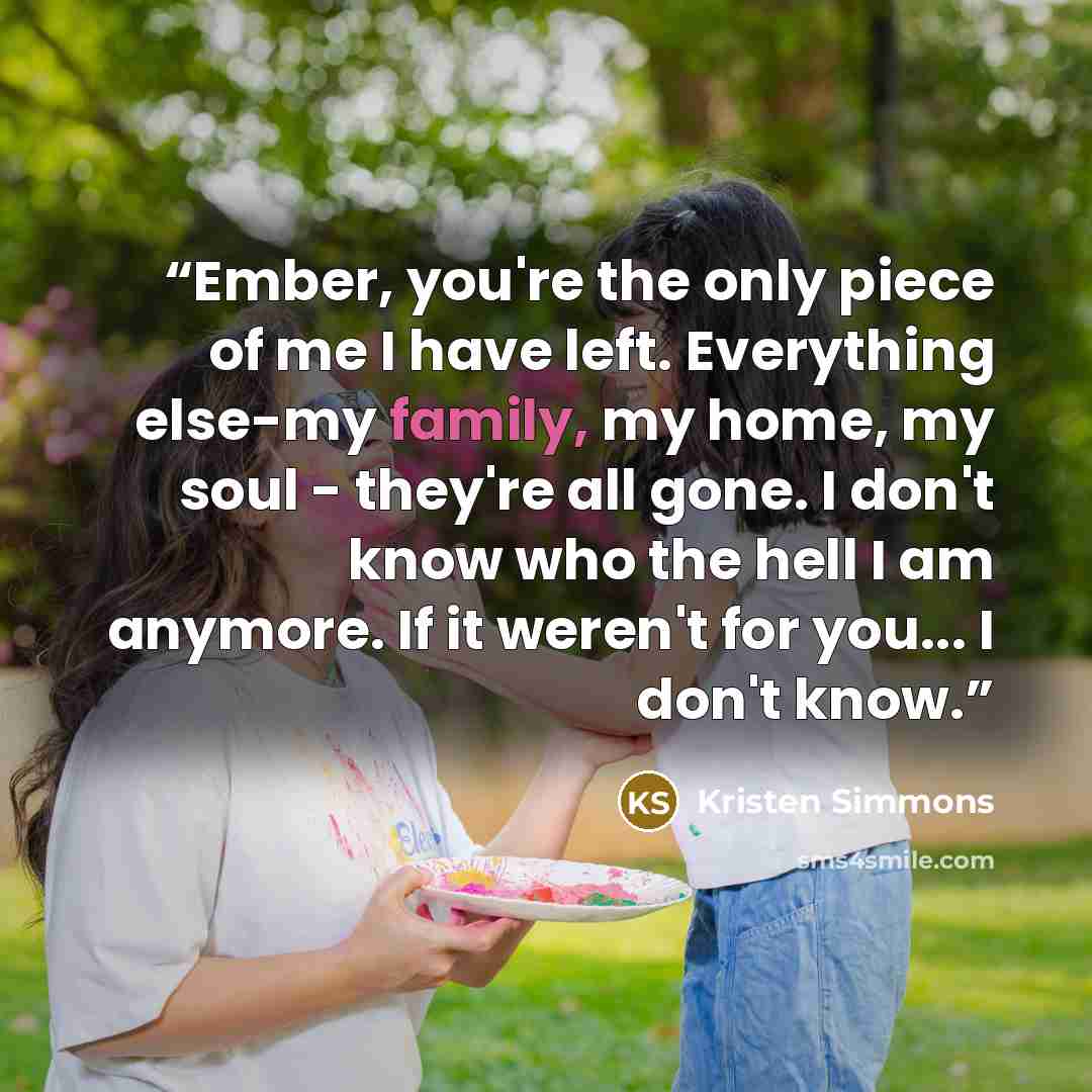 “Ember, you're the only piece of me I have left. Everything else-my family, my home, my soul - they're all gone. I don't know who the hell I am anymore. If it weren't for you... I don't know.” quote by Kristen Simmons