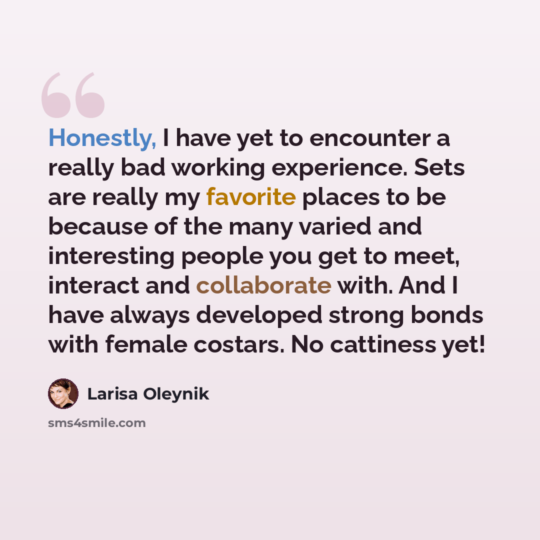 “Honestly, I have yet to encounter a really bad working experience. Sets are really my favorite places to be because of the many varied and interesting people you get to meet, interact and collaborate with. And I have always developed strong bonds with female costars. No cattiness yet!” quote by Larisa Oleynik