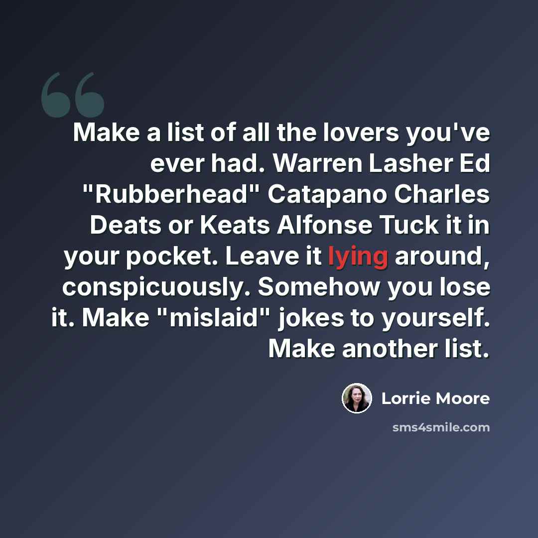 “Make a list of all the lovers you've ever had. Warren Lasher Ed "Rubberhead" Catapano Charles Deats or Keats Alfonse Tuck it in your pocket. Leave it lying around, conspicuously. Somehow you lose it. Make "mislaid" jokes to yourself. Make another list.” quote by Lorrie Moore