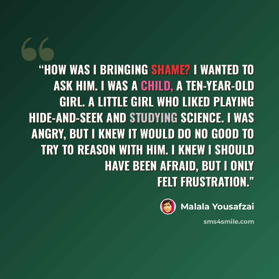 “How was I bringing shame? I wanted to ask him. I was a child, a ten-year-old girl. A little girl who liked playing hide-and-seek and studying science. I was angry, but I knew it would do no good to try to reason with him. I knew I should have been afraid, but I only felt frustration.” quote by Malala Yousafzai