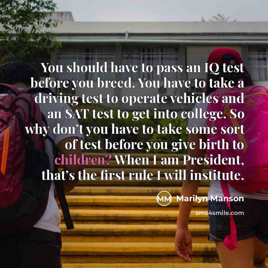 “You should have to pass an IQ test before you breed. You have to take a driving test to operate vehicles and an SAT test to get into college. So why don’t you have to take some sort of test before you give birth to children? When I am President, that’s the first rule I will institute.” quote by Marilyn Manson