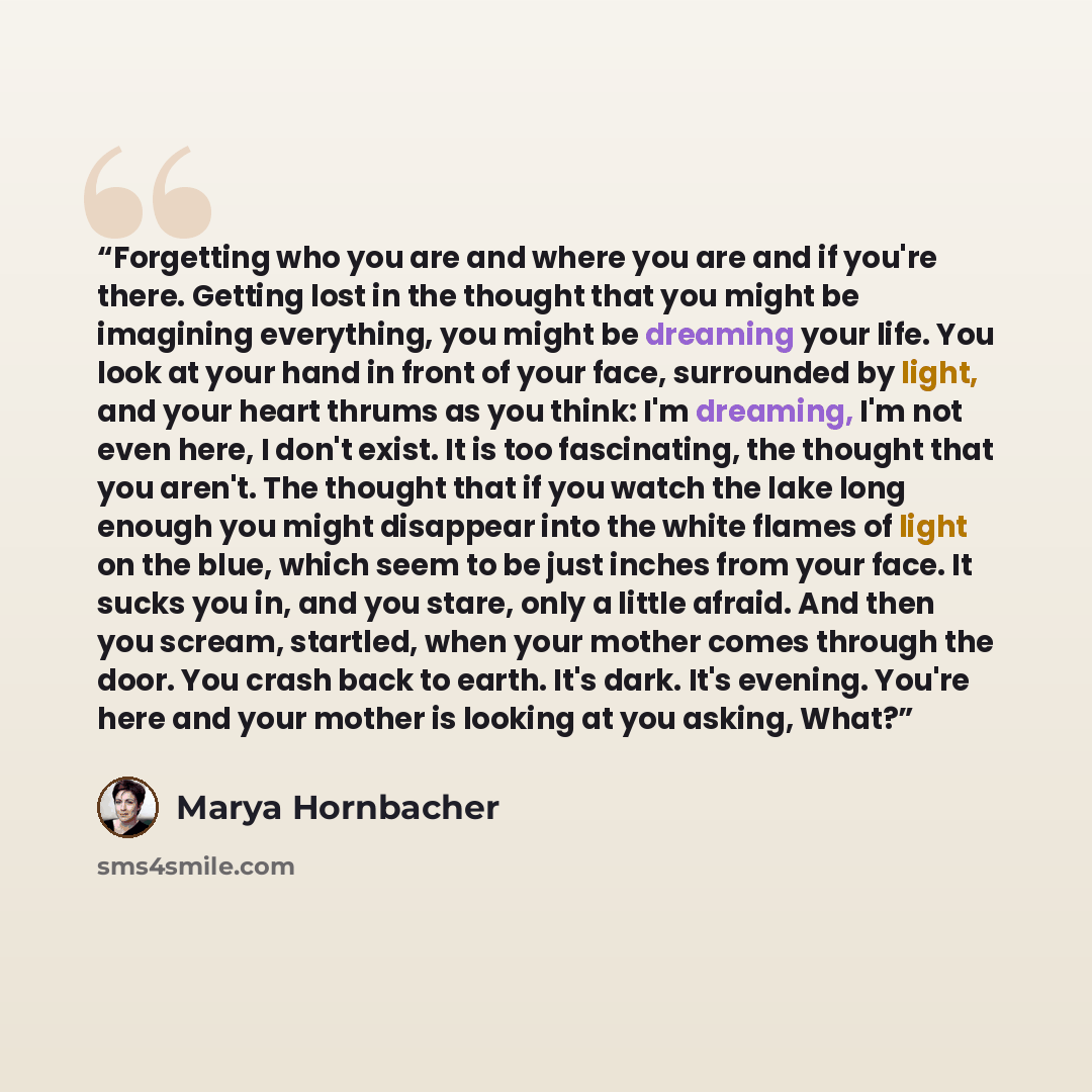 “Forgetting who you are and where you are and if you're there. Getting lost in the thought that you might be imagining everything, you might be dreaming your life. You look at your hand in front of your face, surrounded by light, and your heart thrums as you think: I'm dreaming, I'm not even here…” quote by Marya Hornbacher