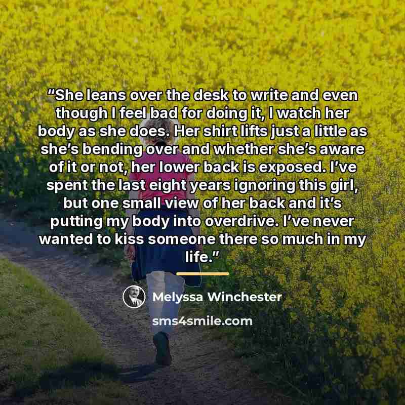 “She leans over the desk to write and even though I feel bad for doing it, I watch her body as she does. Her shirt lifts just a little as she’s bending over and whether she’s aware of it or not, her lower back is exposed. I’ve spent the last eight years ignoring this girl, but one small view of her…” quote by Melyssa Winchester