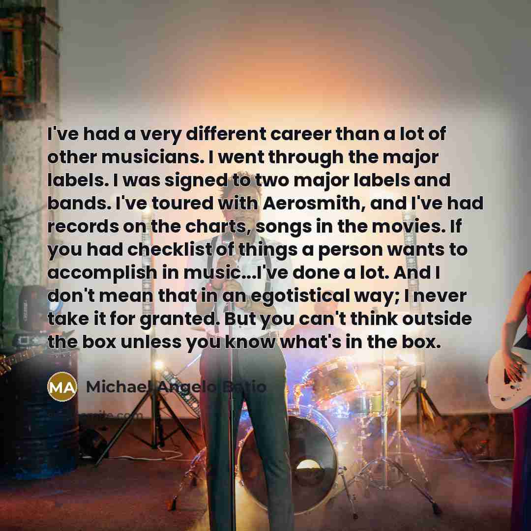 “I've had a very different career than a lot of other musicians. I went through the major labels. I was signed to two major labels and bands. I've toured with Aerosmith, and I've had records on the charts, songs in the movies. If you had checklist of things a person wants to accomplish in…” quote by Michael Angelo Batio