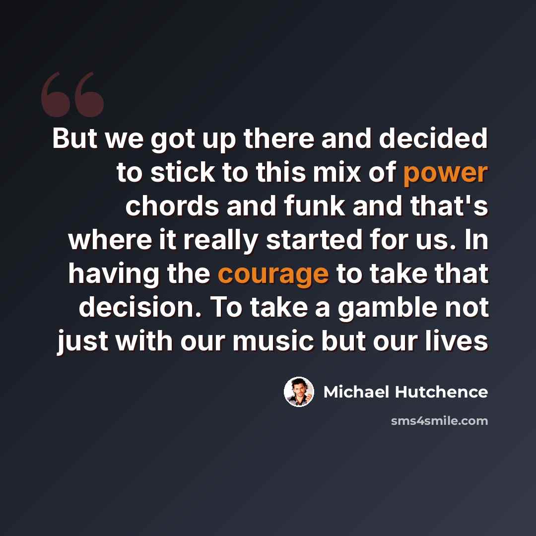 “But we got up there and decided to stick to this mix of power chords and funk and that's where it really started for us. In having the courage to take that decision. To take a gamble not just with our music but our lives” quote by Michael Hutchence