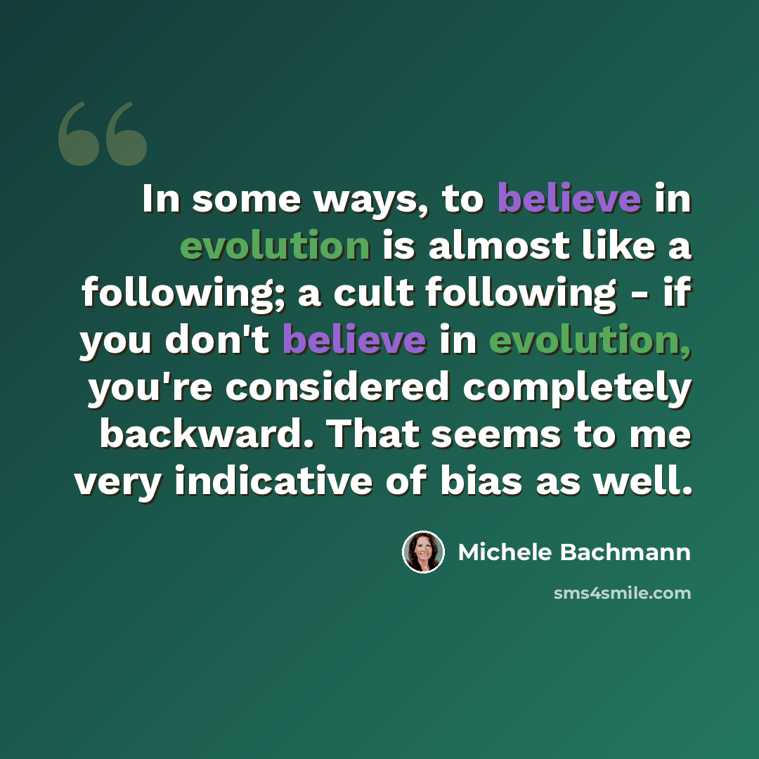 “In some ways, to believe in evolution is almost like a following; a cult following - if you don't believe in evolution, you're considered completely backward. That seems to me very indicative of bias as well.” quote by Michele Bachmann