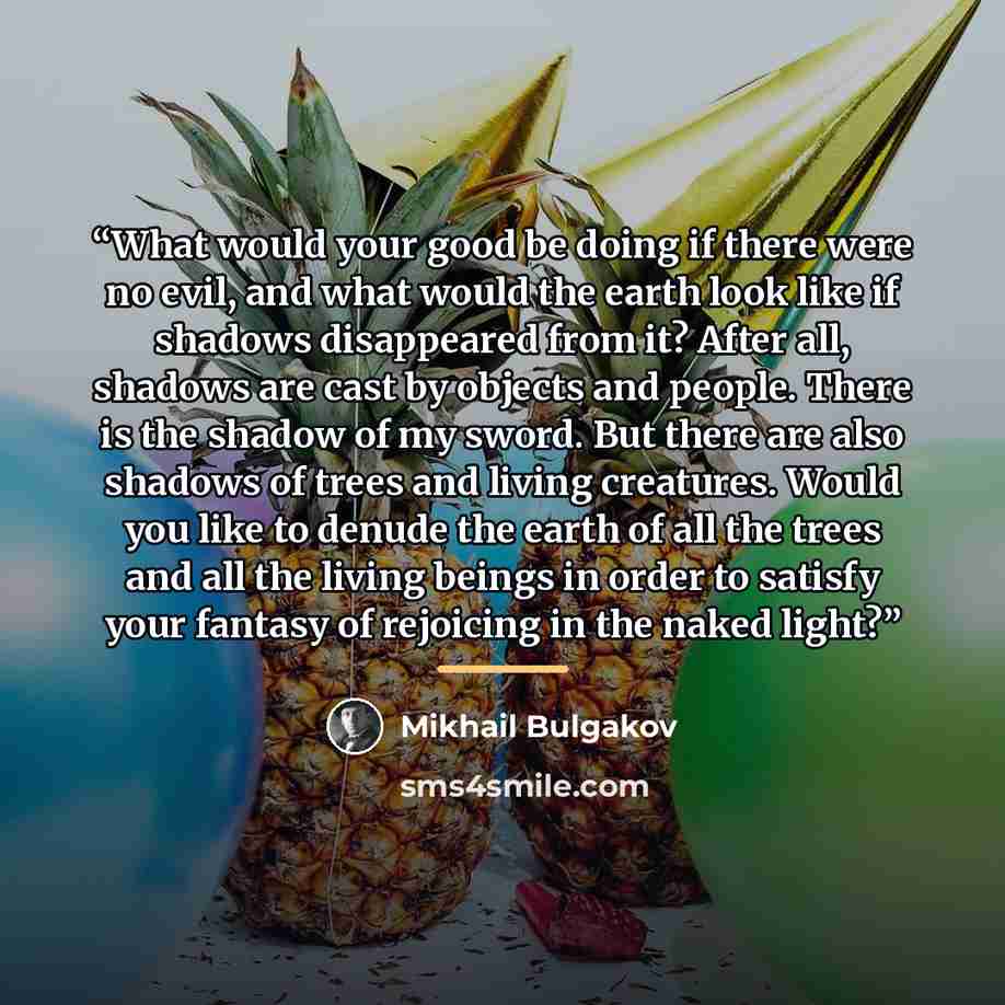 “What would your good be doing if there were no evil, and what would the earth look like if shadows disappeared from it? After all, shadows are cast by objects and people. There is the shadow of my sword. But there are also shadows of trees and living creatures. Would you like to denude the earth…” quote by Mikhail Bulgakov
