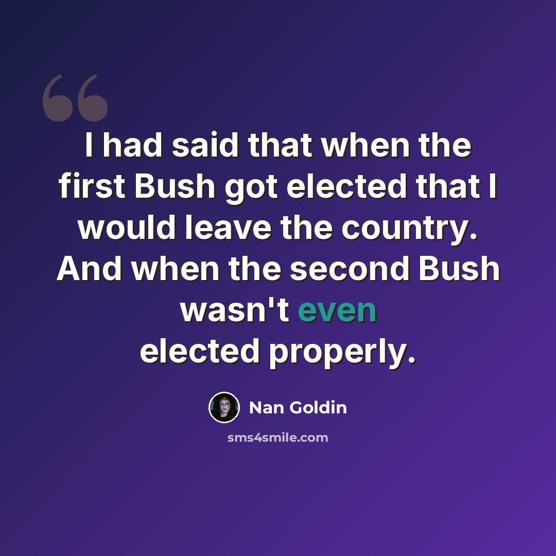 “I had said that when the first Bush got elected that I would leave the country. And when the second Bush wasn't even elected properly.” quote by Nan Goldin