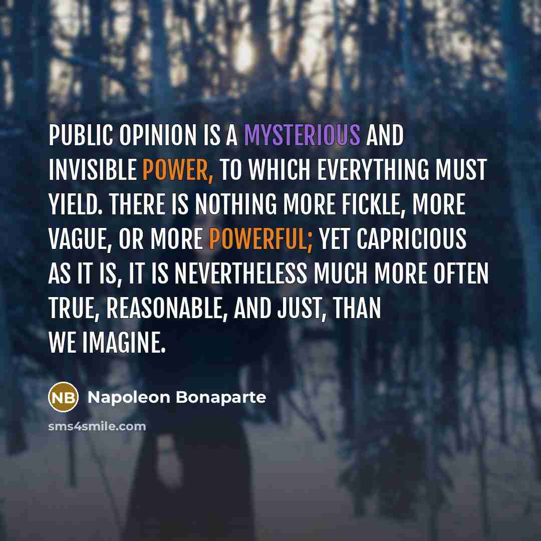“Public opinion is a mysterious and invisible power, to which everything must yield. There is nothing more fickle, more vague, or more powerful; yet capricious as it is, it is nevertheless much more often true, reasonable, and just, than we imagine.” quote by Napoleon Bonaparte