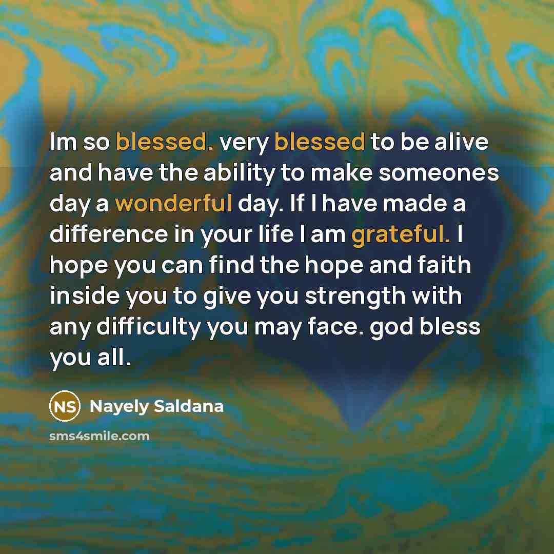 “Im so blessed. very blessed to be alive and have the ability to make someones day a wonderful day. If I have made a difference in your life I am grateful. I hope you can find the hope and faith inside you to give you strength with any difficulty you may face. god bless you all.” quote by Nayely Saldana
