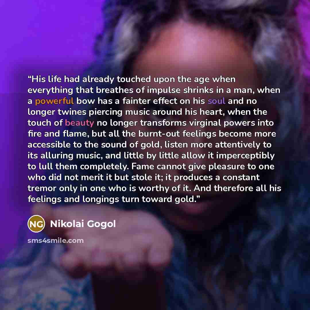 “His life had already touched upon the age when everything that breathes of impulse shrinks in a man, when a powerful bow has a fainter effect on his soul and no longer twines piercing music around his heart, when the touch of beauty no longer transforms virginal powers into fire and flame, but all…” quote by Nikolai Gogol