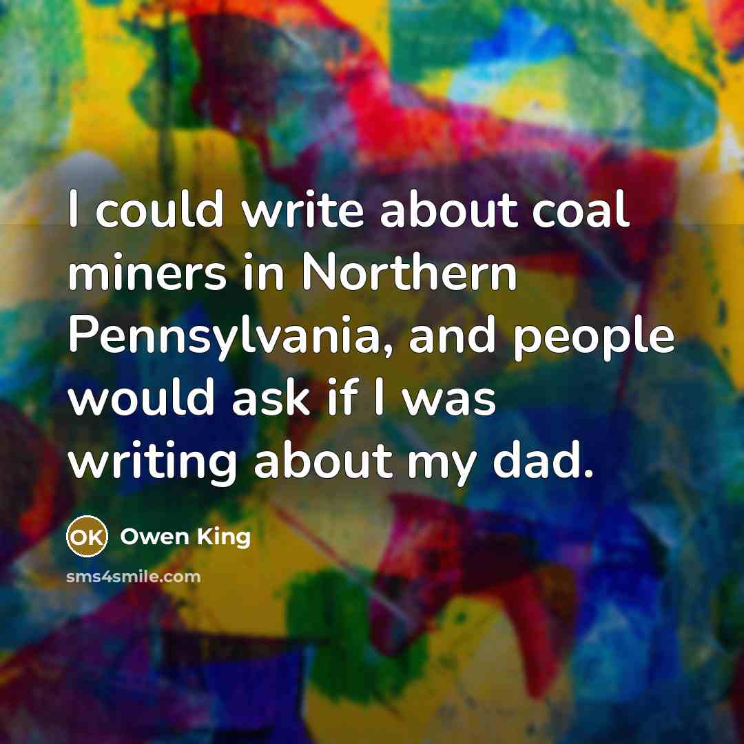“I could write about coal miners in Northern Pennsylvania, and people would ask if I was writing about my dad.” quote by Owen King