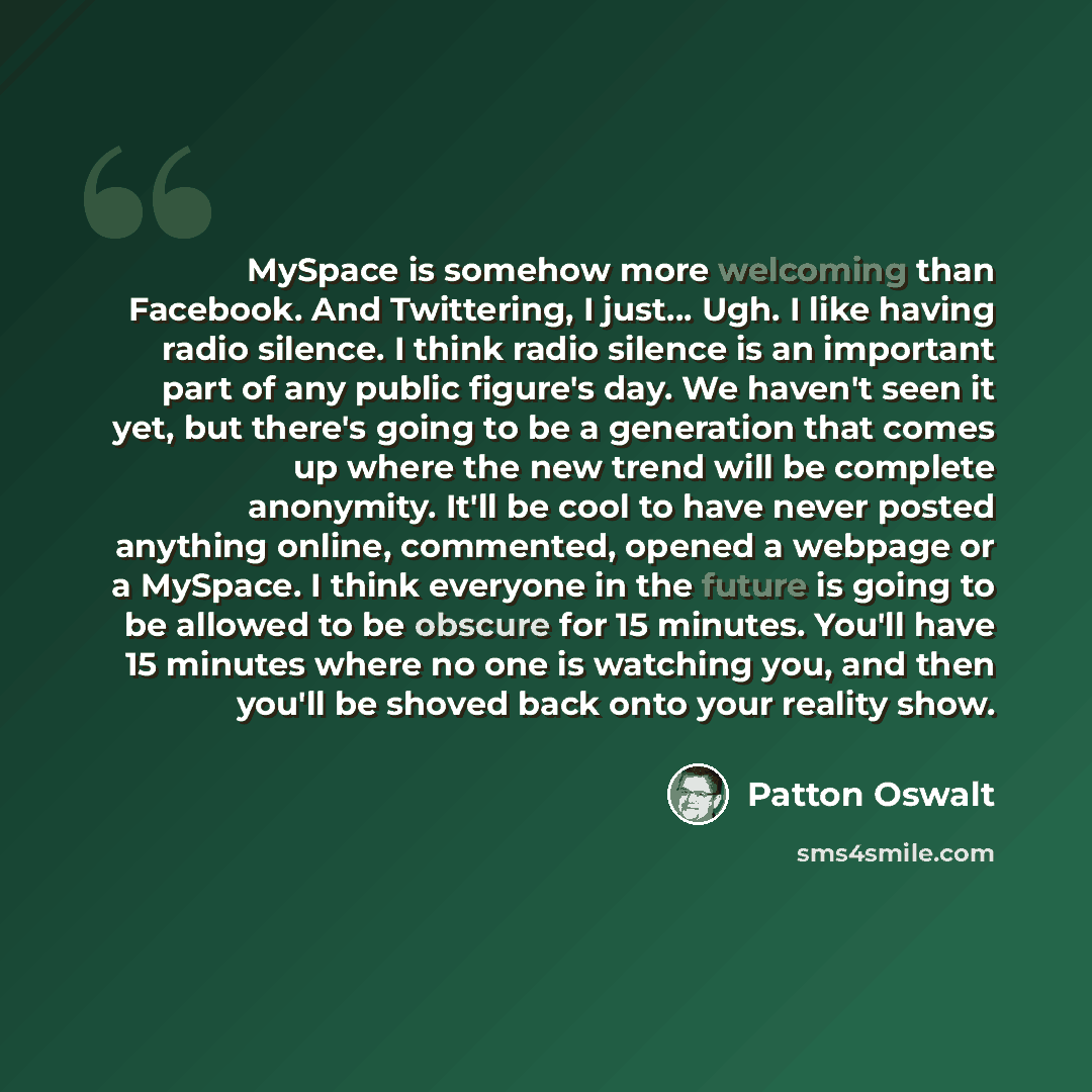 “MySpace is somehow more welcoming than Facebook. And Twittering, I just... Ugh. I like having radio silence. I think radio silence is an important part of any public figure's day. We haven't seen it yet, but there's going to be a generation that comes up where the new trend will be complete…” quote by Patton Oswalt