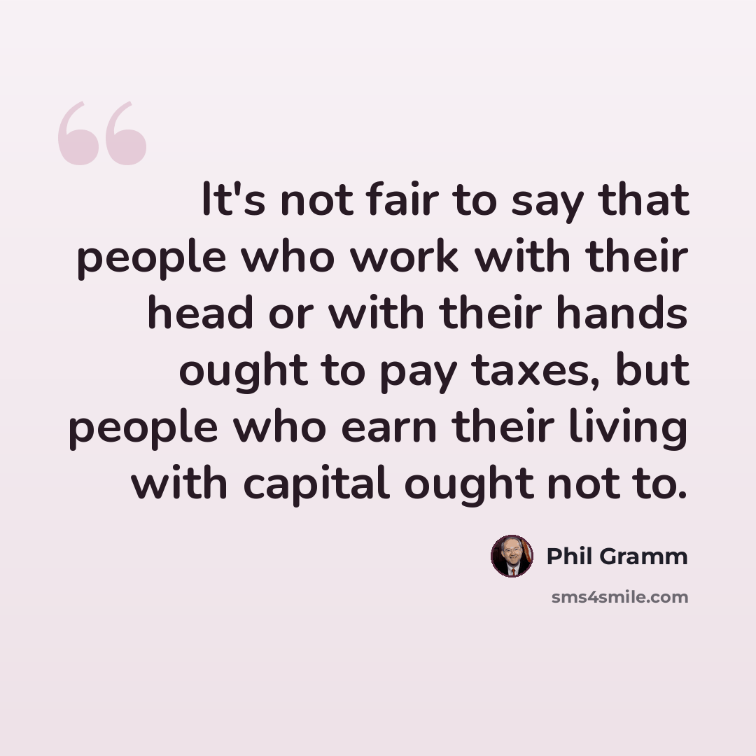 “It's not fair to say that people who work with their head or with their hands ought to pay taxes, but people who earn their living with capital ought not to.” quote by Phil Gramm