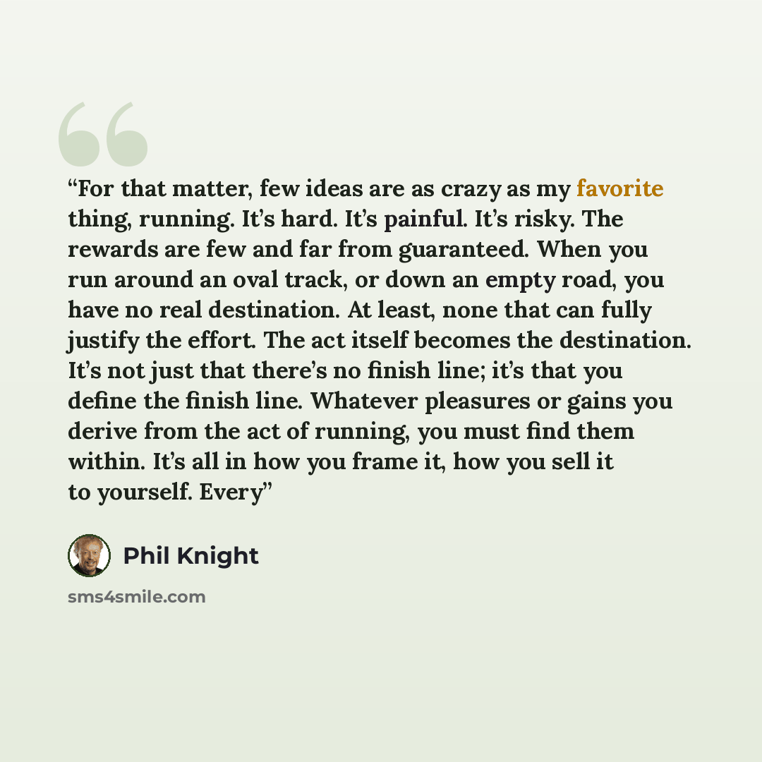 “For that matter, few ideas are as crazy as my favorite thing, running. It’s hard. It’s painful. It’s risky. The rewards are few and far from guaranteed. When you run around an oval track, or down an empty road, you have no real destination. At least, none that can fully justify the effort. The act…” quote by Phil Knight