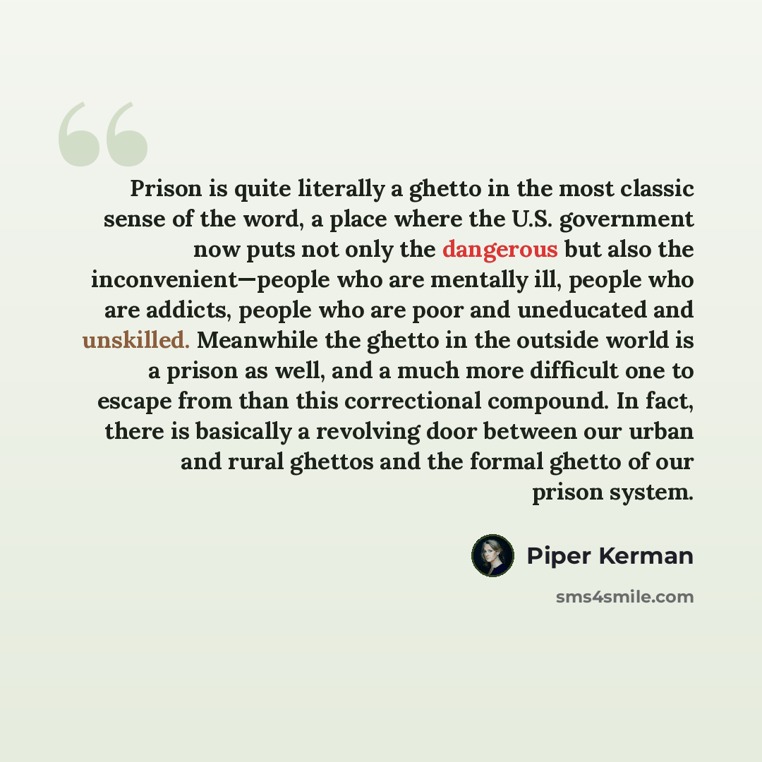 “Prison is quite literally a ghetto in the most classic sense of the word, a place where the U.S. government now puts not only the dangerous but also the inconvenient—people who are mentally ill, people who are addicts, people who are poor and uneducated and unskilled. Meanwhile the ghetto in the…” quote by Piper Kerman