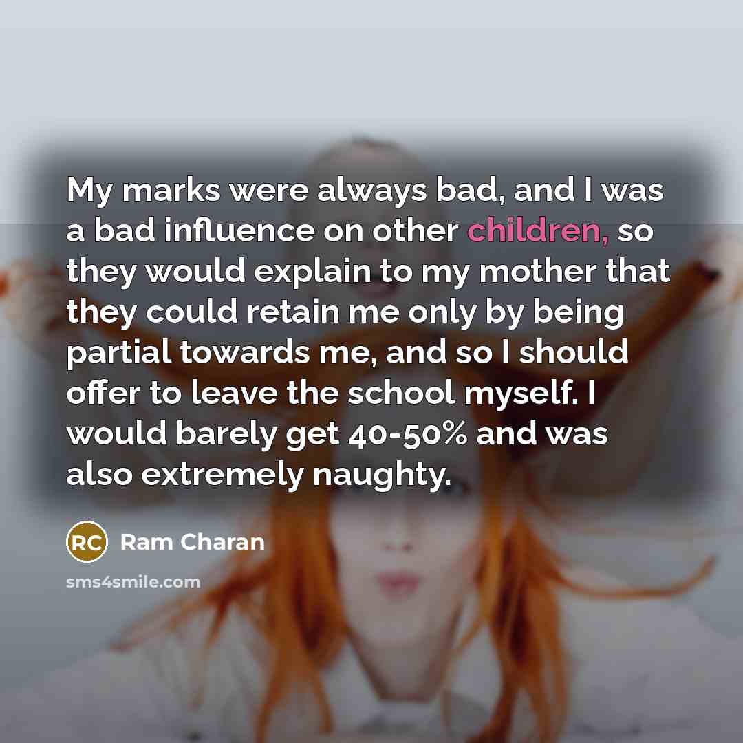 “My marks were always bad, and I was a bad influence on other children, so they would explain to my mother that they could retain me only by being partial towards me, and so I should offer to leave the school myself. I would barely get 40-50% and was also extremely naughty.” quote by Ram Charan