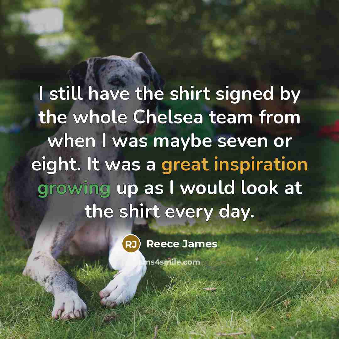 “I still have the shirt signed by the whole Chelsea team from when I was maybe seven or eight. It was a great inspiration growing up as I would look at the shirt every day.” quote by Reece James