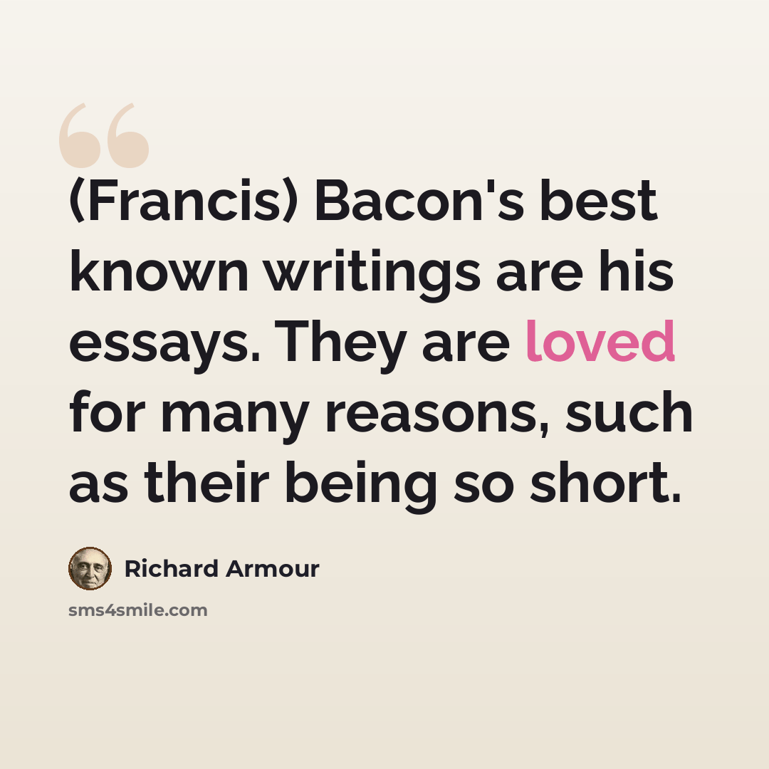 “(Francis) Bacon's best known writings are his essays. They are loved for many reasons, such as their being so short.” quote by Richard Armour