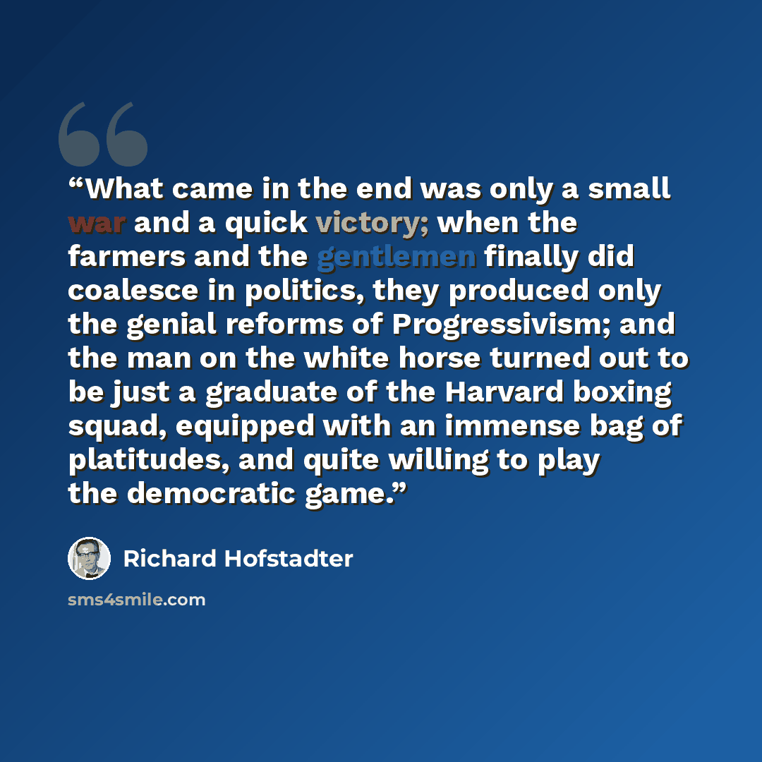 “What came in the end was only a small war and a quick victory; when the farmers and the gentlemen finally did coalesce in politics, they produced only the genial reforms of Progressivism; and the man on the white horse turned out to be just a graduate of the Harvard boxing squad, equipped with an…” quote by Richard Hofstadter