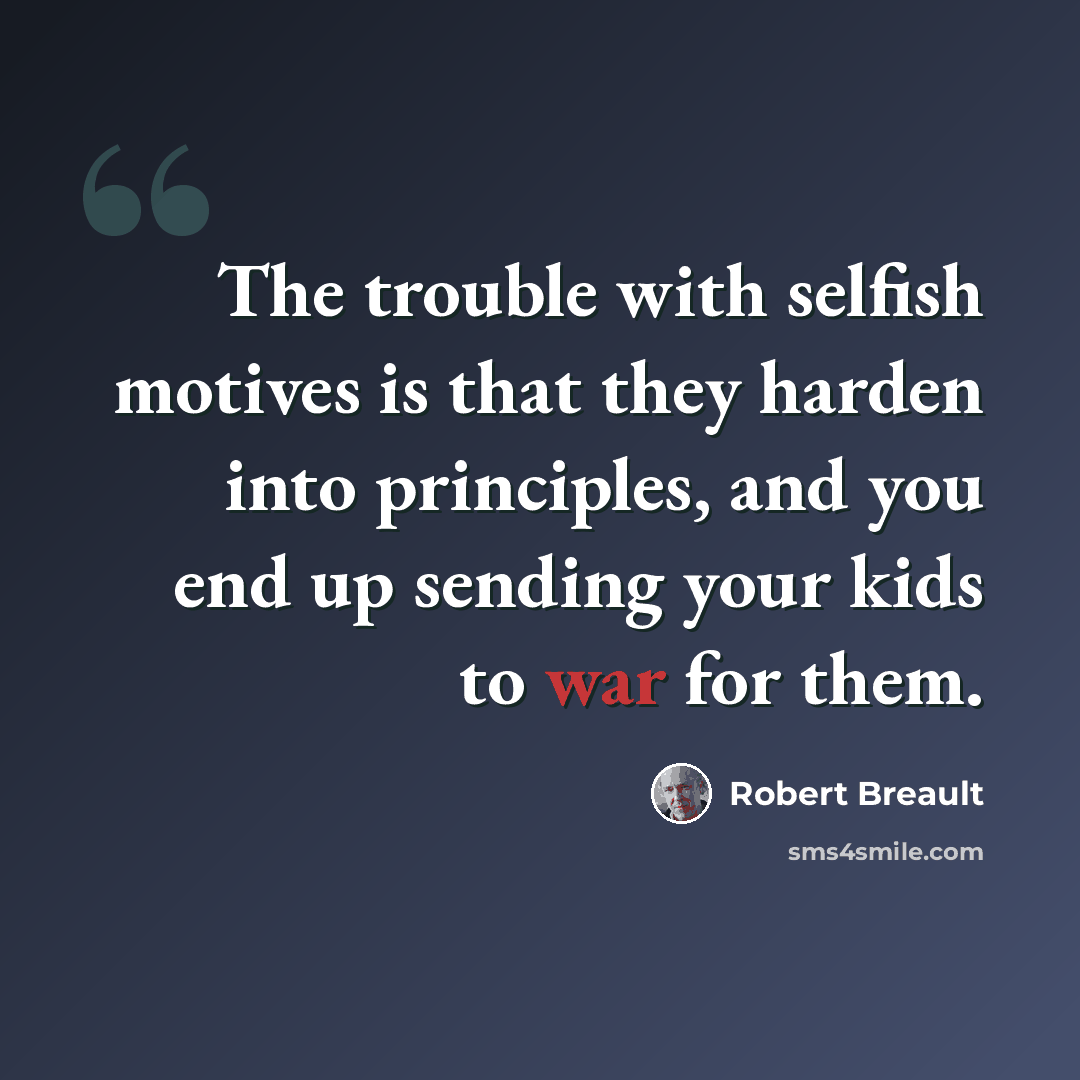 “The trouble with selfish motives is that they harden into principles, and you end up sending your kids to war for them.” quote by Robert Breault