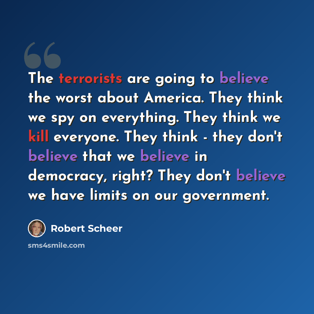 “The terrorists are going to believe the worst about America. They think we spy on everything. They think we kill everyone. They think - they don't believe that we believe in democracy, right? They don't believe we have limits on our government.” quote by Robert Scheer