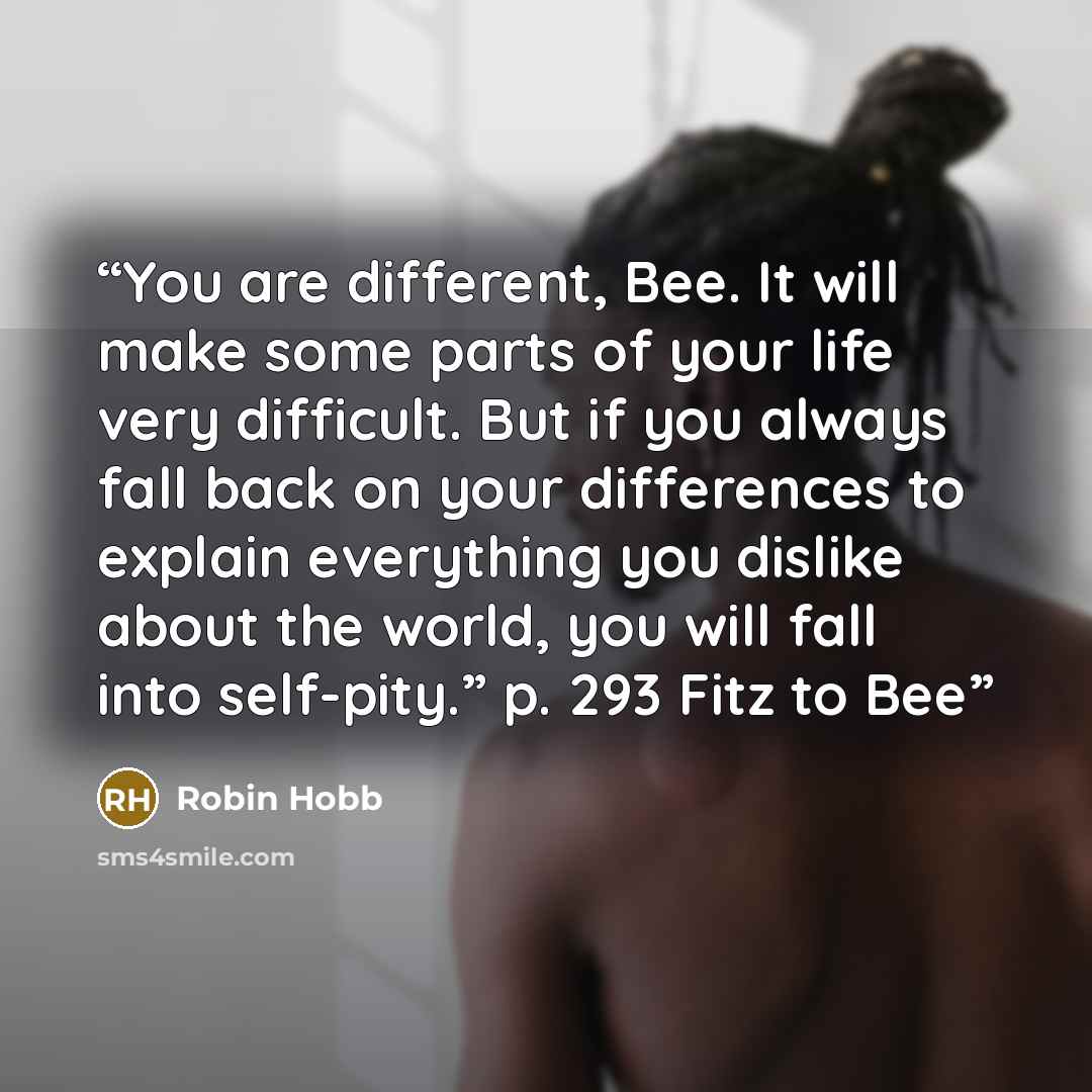 “You are different, Bee. It will make some parts of your life very difficult. But if you always fall back on your differences to explain everything you dislike about the world, you will fall into self-pity.” p. 293 Fitz to Bee” quote by Robin Hobb