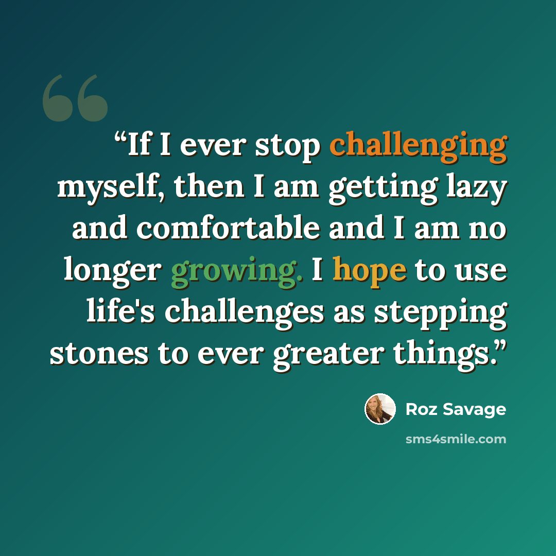 “If I ever stop challenging myself, then I am getting lazy and comfortable and I am no longer growing. I hope to use life's challenges as stepping stones to ever greater things.” quote by Roz Savage