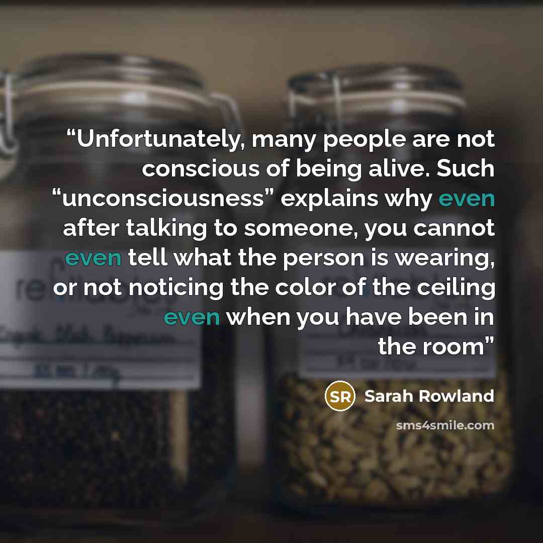 “Unfortunately, many people are not conscious of being alive. Such “unconsciousness” explains why even after talking to someone, you cannot even tell what the person is wearing, or not noticing the color of the ceiling even when you have been in the room” quote by Sarah Rowland
