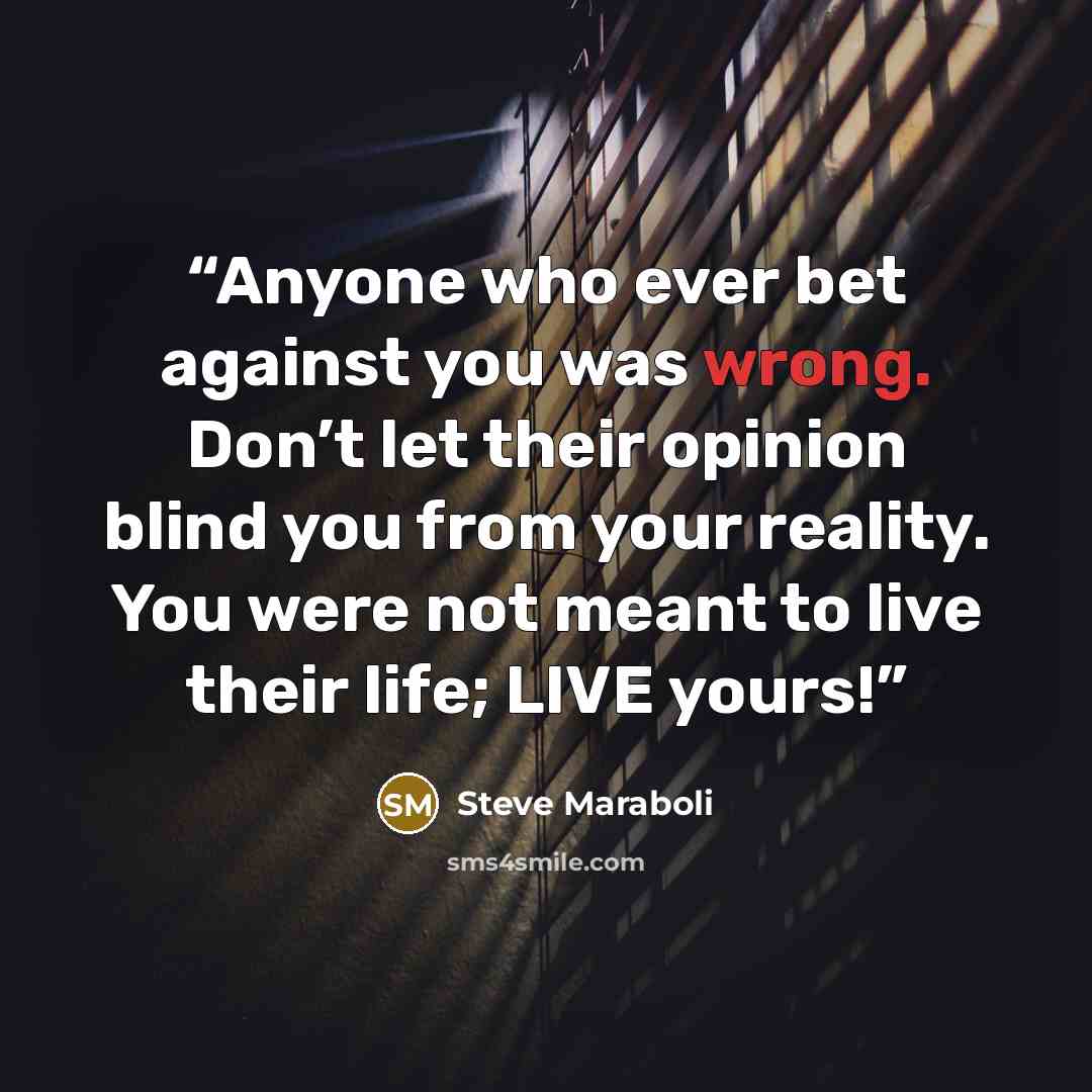 “Anyone who ever bet against you was wrong. Don’t let their opinion blind you from your reality. You were not meant to live their life; LIVE yours!” quote by Steve Maraboli
