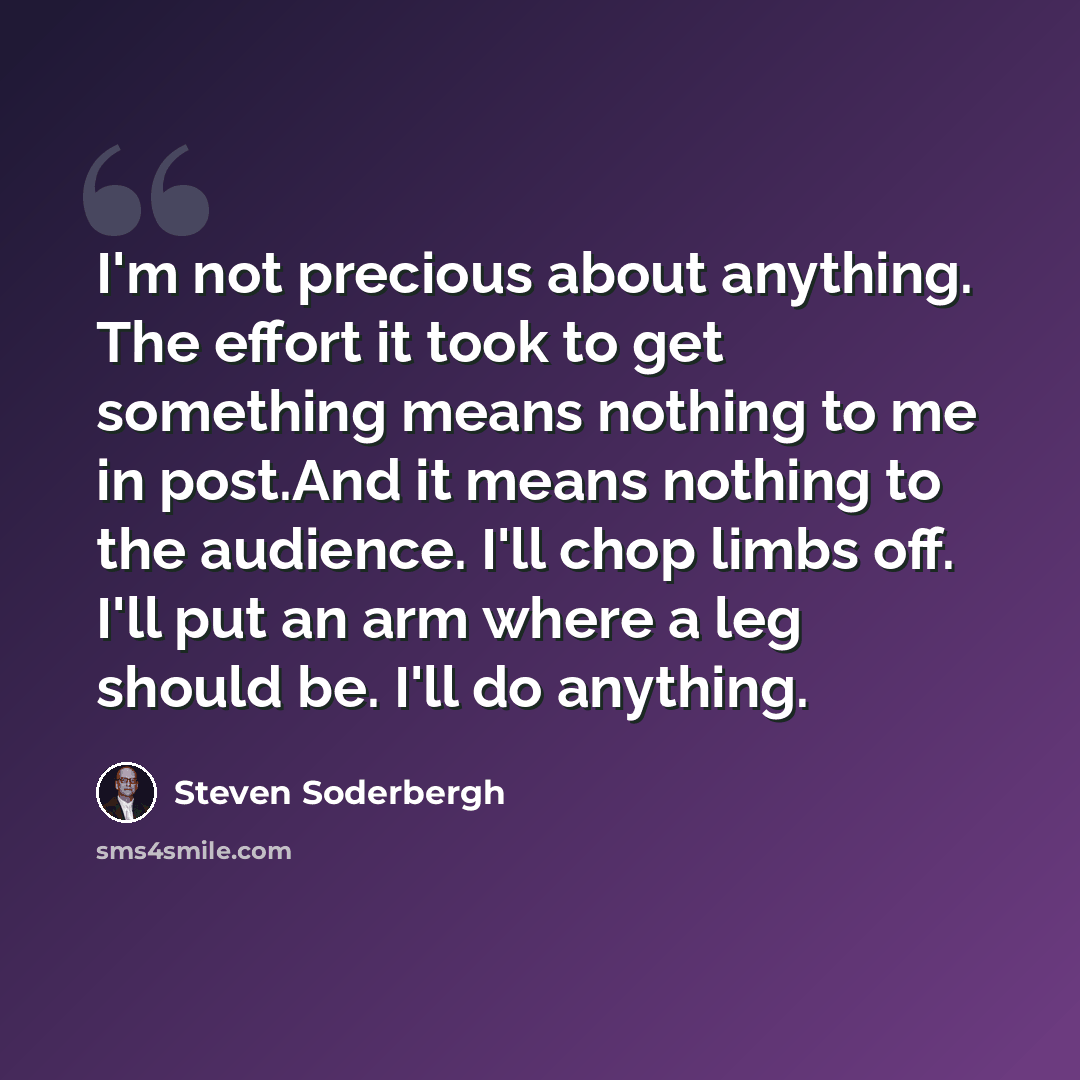 “I'm not precious about anything. The effort it took to get something means nothing to me in post.And it means nothing to the audience. I'll chop limbs off. I'll put an arm where a leg should be. I'll do anything.” quote by Steven Soderbergh