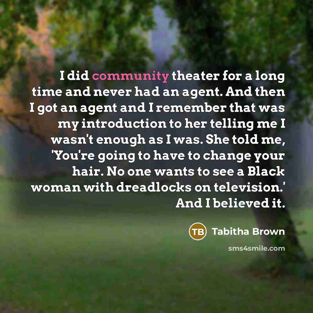 “I did community theater for a long time and never had an agent. And then I got an agent and I remember that was my introduction to her telling me I wasn't enough as I was. She told me, 'You're going to have to change your hair. No one wants to see a Black woman with dreadlocks on television.' And…” quote by Tabitha Brown