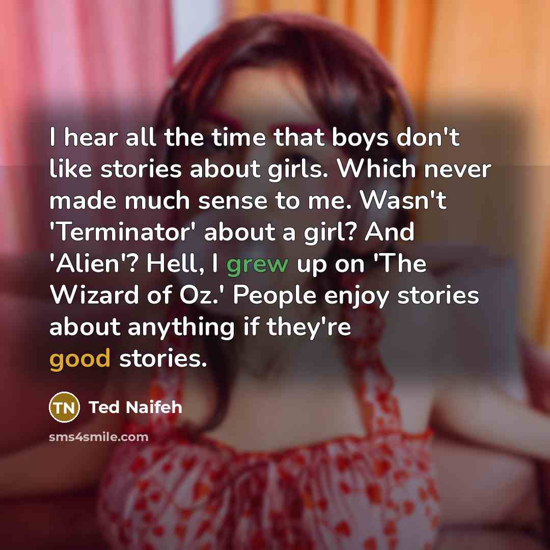 “I hear all the time that boys don't like stories about girls. Which never made much sense to me. Wasn't 'Terminator' about a girl? And 'Alien'? Hell, I grew up on 'The Wizard of Oz.' People enjoy stories about anything if they're good stories.” quote by Ted Naifeh