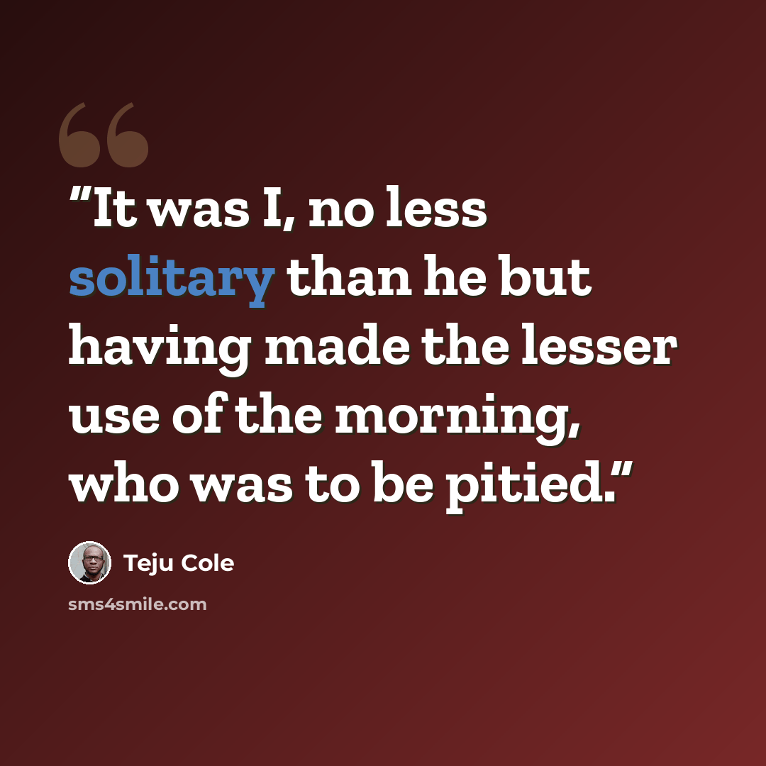 “It was I, no less solitary than he but having made the lesser use of the morning, who was to be pitied.” quote by Teju Cole