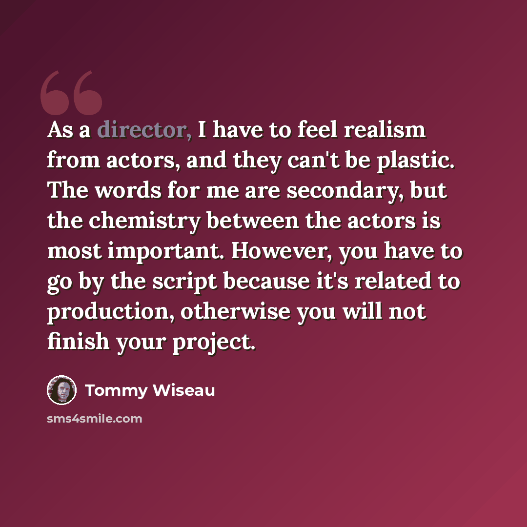 “As a director, I have to feel realism from actors, and they can't be plastic. The words for me are secondary, but the chemistry between the actors is most important. However, you have to go by the script because it's related to production, otherwise you will not finish your project.” quote by Tommy Wiseau