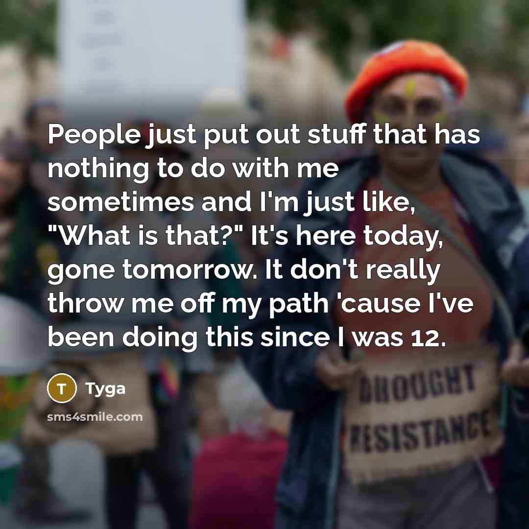“People just put out stuff that has nothing to do with me sometimes and I'm just like, "What is that?" It's here today, gone tomorrow. It don't really throw me off my path 'cause I've been doing this since I was 12.” quote by Tyga