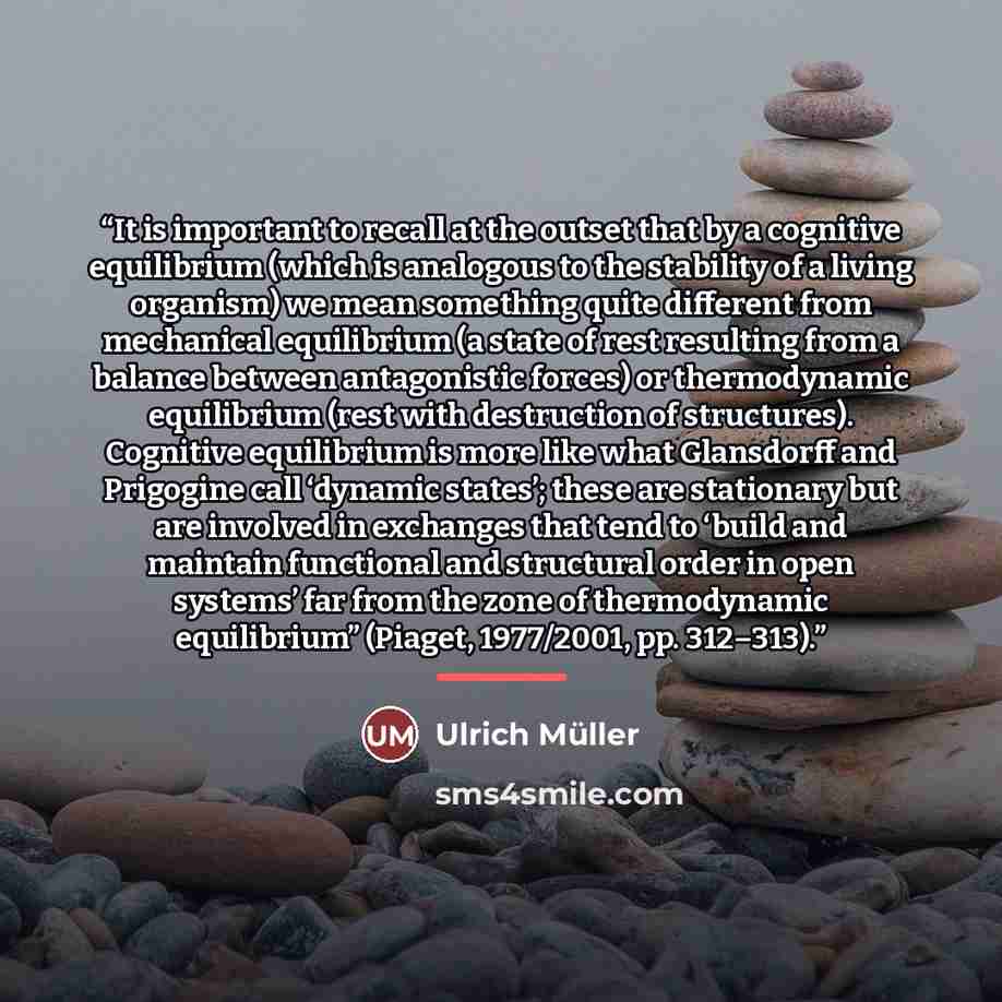 “It is important to recall at the outset that by a cognitive equilibrium (which is analogous to the stability of a living organism) we mean something quite different from mechanical equilibrium (a state of rest resulting from a balance between antagonistic forces) or thermodynamic equilibrium (rest…” quote by Ulrich Müller