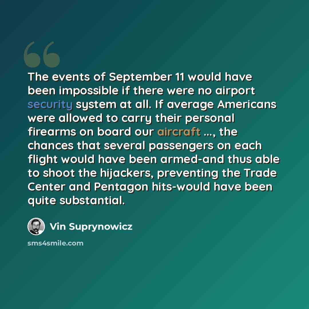 “The events of September 11 would have been impossible if there were no airport security system at all. If average Americans were allowed to carry their personal firearms on board our aircraft ..., the chances that several passengers on each flight would have been armed-and thus able to shoot the…” quote by Vin Suprynowicz