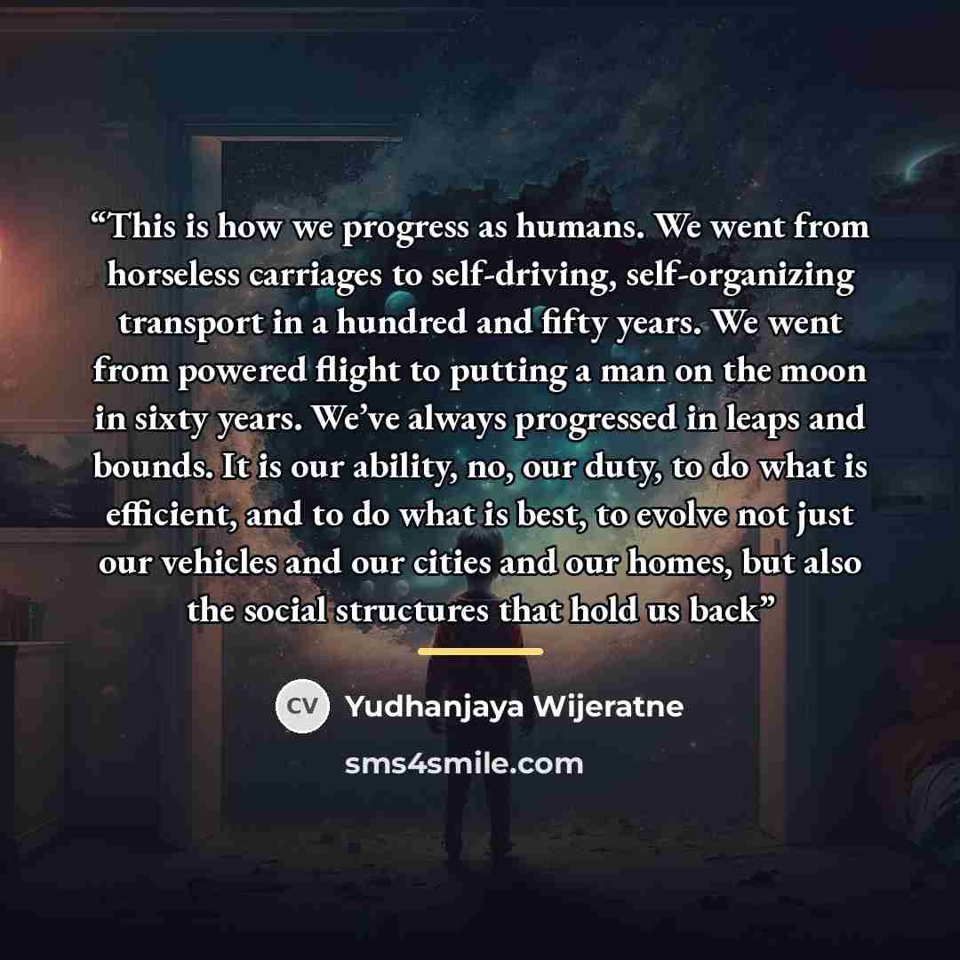 “This is how we progress as humans. We went from horseless carriages to self-driving, self-organizing transport in a hundred and fifty years. We went from powered flight to putting a man on the moon in sixty years. We’ve always progressed in leaps and bounds. It is our ability, no, our duty, to do…” quote by Yudhanjaya Wijeratne