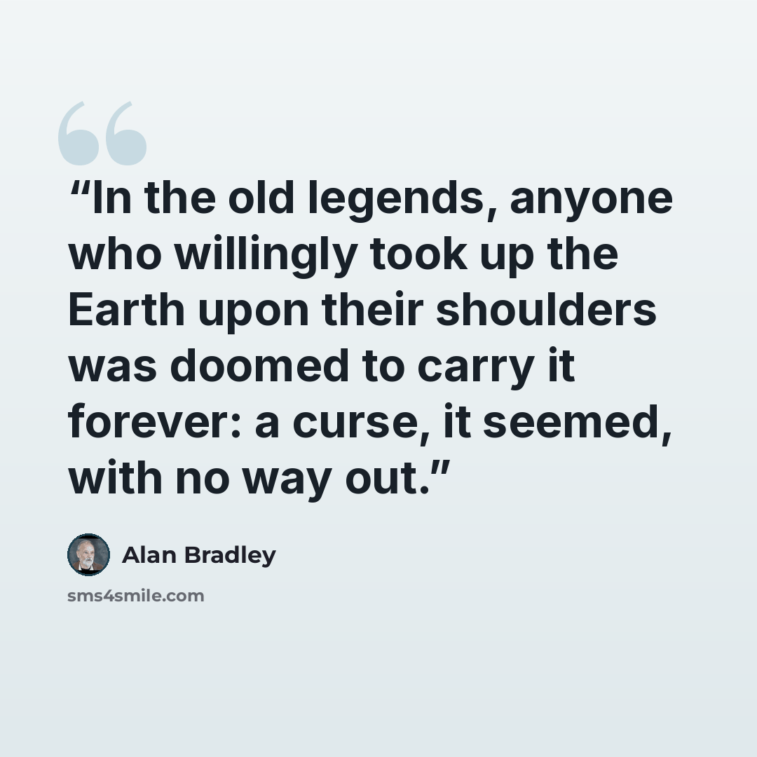 “In the old legends, anyone who willingly took up the Earth upon their shoulders was doomed to carry it forever: a curse, it seemed, with no way out.” quote by Alan Bradley