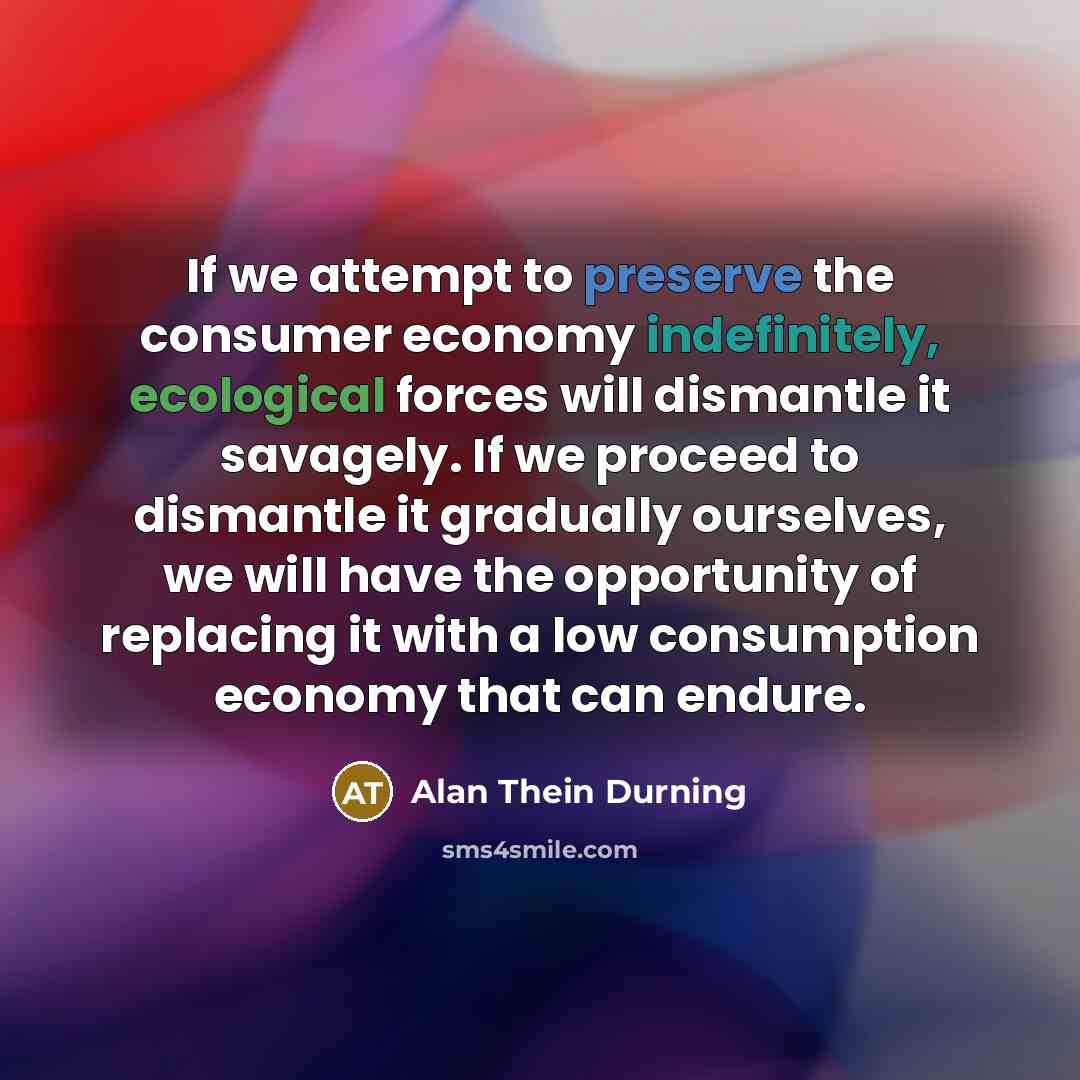 “If we attempt to preserve the consumer economy indefinitely, ecological forces will dismantle it savagely. If we proceed to dismantle it gradually ourselves, we will have the opportunity of replacing it with a low consumption economy that can endure.” quote by Alan Thein Durning